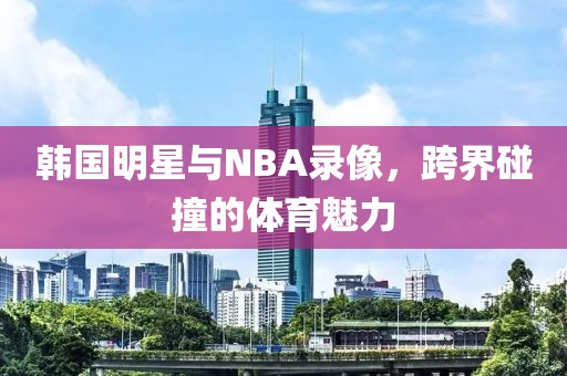 韩国明星与NBA录像,跨界碰撞的体育魅力