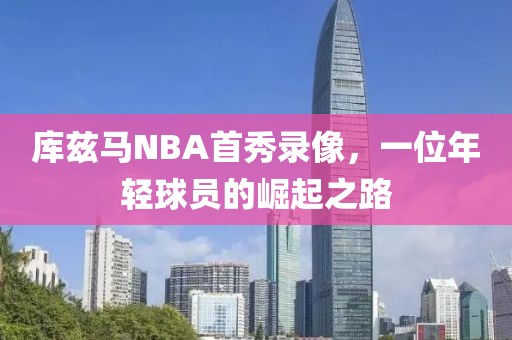 库兹马NBA首秀录像，一位年轻球员的崛起之路