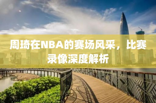 周琦在NBA的赛场风采，比赛录像深度解析
