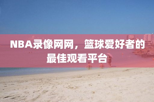 NBA录像网网，篮球爱好者的最佳观看平台