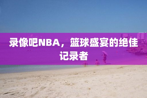 录像吧NBA，篮球盛宴的绝佳记录者