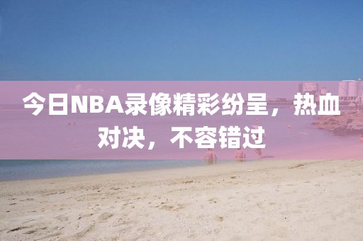今日NBA录像精彩纷呈,热血对决,不容错过