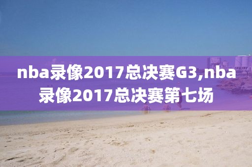 nba录像2017总决赛G3,nba录像2017总决赛第七场