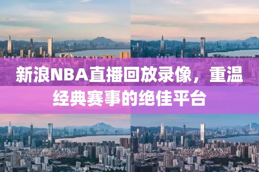 新浪NBA直播回放录像，重温经典赛事的绝佳平台