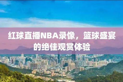 红球直播NBA录像,篮球盛宴的绝佳观赏体验