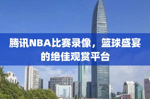腾讯NBA比赛录像，篮球盛宴的绝佳观赏平台