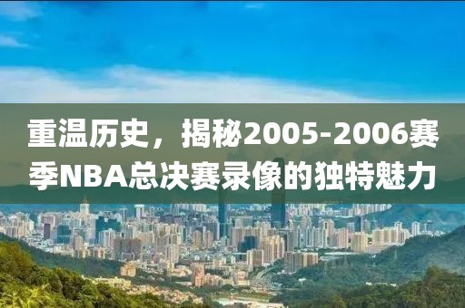重温历史，揭秘2005-2006赛季NBA总决赛录像的独特魅力