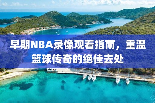 早期NBA录像观看指南,重温篮球传奇的绝佳去处