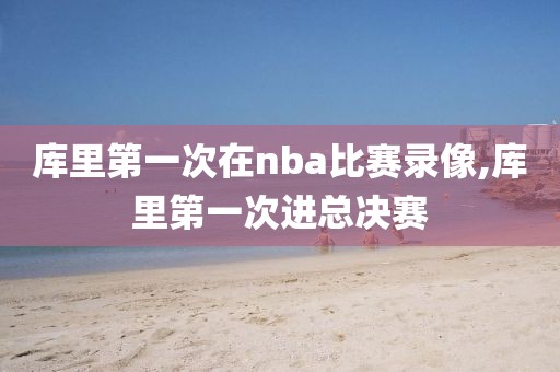 库里第一次在nba比赛录像,库里第一次进总决赛