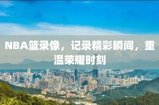 NBA篮录像，记录精彩瞬间，重温荣耀时刻