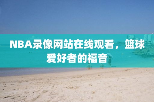 NBA录像网站在线观看，篮球爱好者的福音