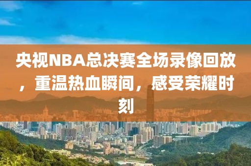 央视NBA总决赛全场录像回放，重温热血瞬间，感受荣耀时刻