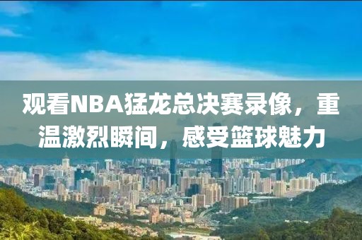 观看NBA猛龙总决赛录像，重温激烈瞬间，感受篮球魅力