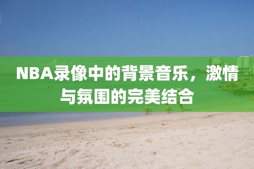 NBA录像中的背景音乐，激情与氛围的完美结合