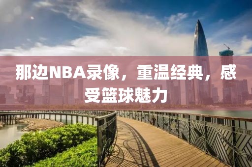 那边NBA录像，重温经典，感受篮球魅力