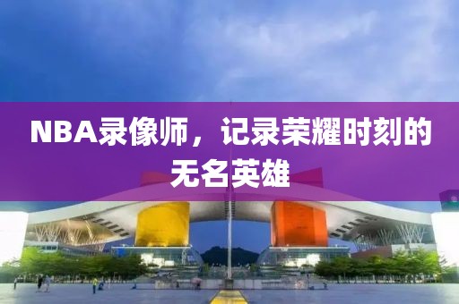 NBA录像师,记录荣耀时刻的无名英雄