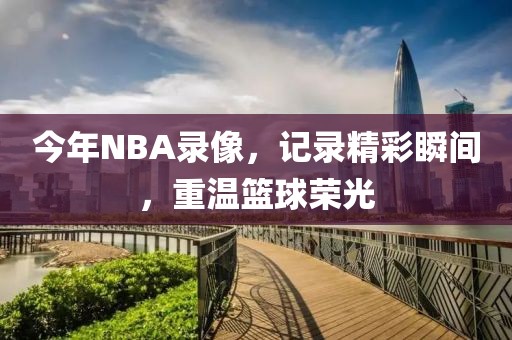 今年NBA录像，记录精彩瞬间，重温篮球荣光