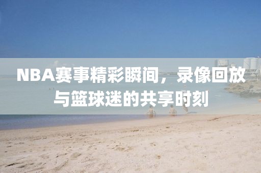 NBA赛事精彩瞬间，录像回放与篮球迷的共享时刻