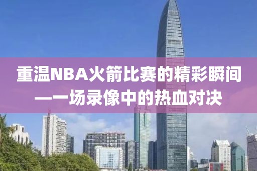 重温NBA火箭比赛的精彩瞬间—一场录像中的热血对决