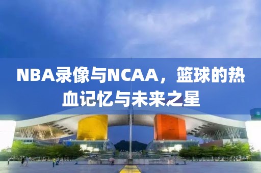 NBA录像与NCAA,篮球的热血记忆与未来之星