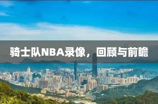 骑士队NBA录像，回顾与前瞻