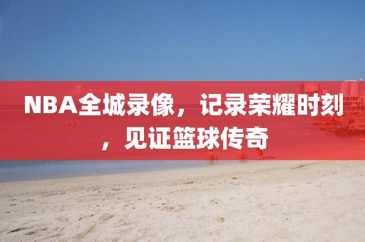 NBA全城录像,记录荣耀时刻,见证篮球传奇