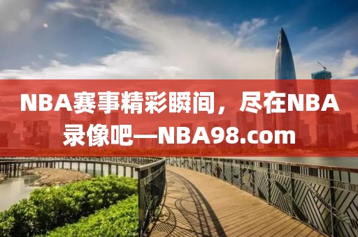 NBA赛事精彩瞬间,尽在NBA录像吧—NBA98.com