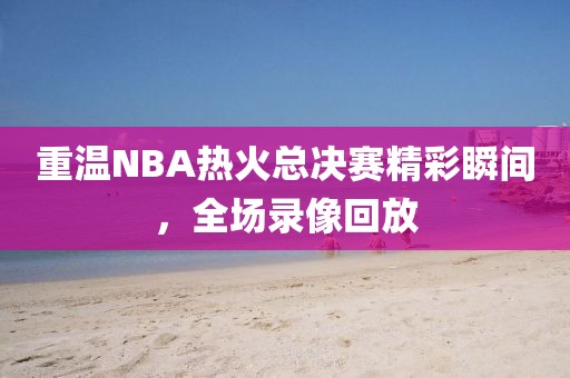重温NBA热火总决赛精彩瞬间，全场录像回放