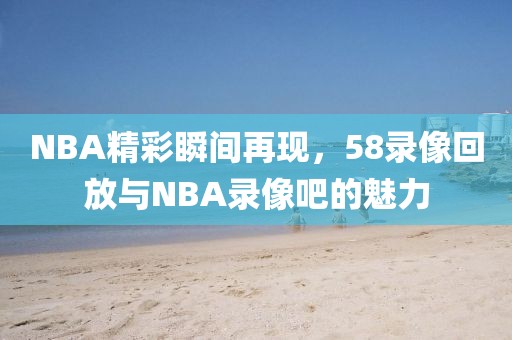 NBA精彩瞬间再现,58录像回放与NBA录像吧的魅力