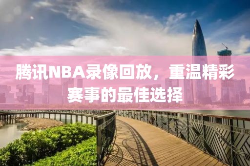 腾讯NBA录像回放，重温精彩赛事的最佳选择